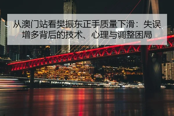 从澳门站看樊振东正手质量下滑：失误增多背后的技术、心理与调整困局