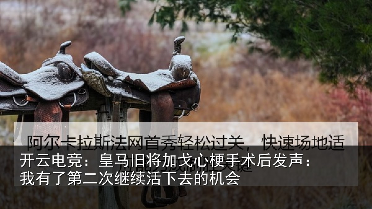 开云电竞:皇马旧将加戈心梗手术后发声:我有了第二次继续活下去的机会