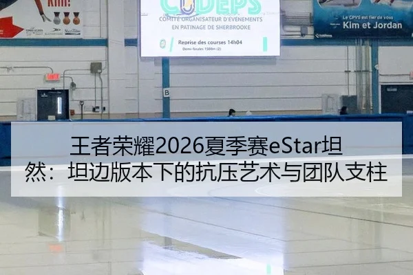 王者荣耀2026夏季赛eStar坦然：坦边版本下的抗压艺术与团队支柱