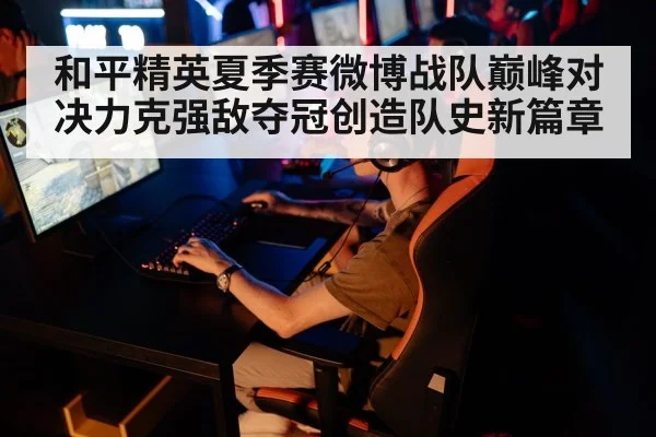 和平精英夏季赛微博战队巅峰对决力克强敌夺冠创造队史新篇章