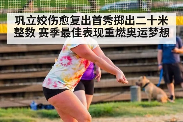 巩立姣伤愈复出首秀掷出二十米整数 赛季最佳表现重燃奥运梦想